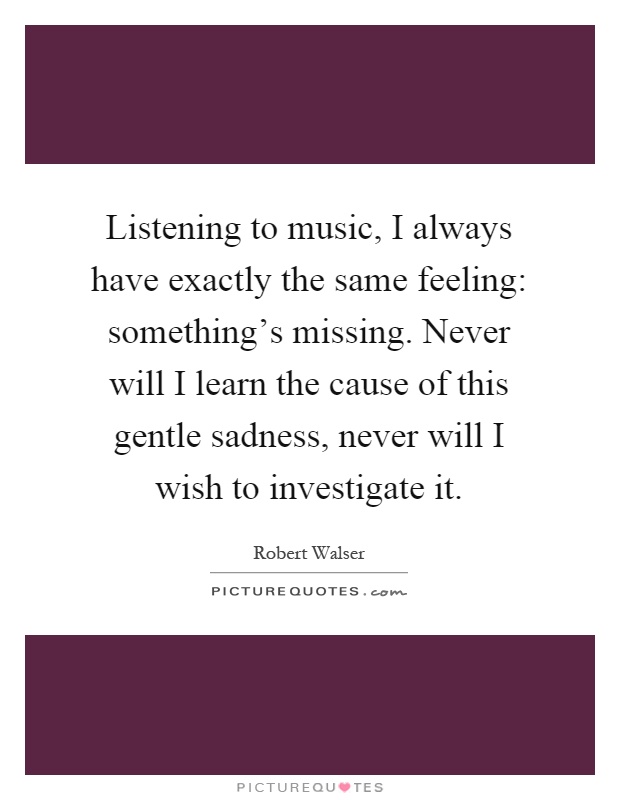 Listening to music, I always have exactly the same feeling: something's missing. Never will I learn the cause of this gentle sadness, never will I wish to investigate it Picture Quote #1