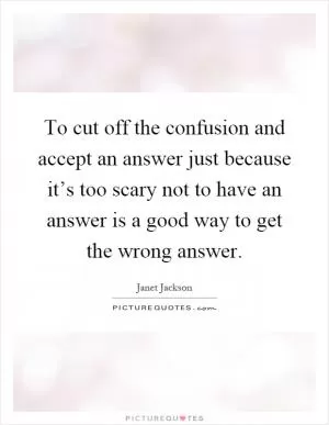 To cut off the confusion and accept an answer just because it’s too scary not to have an answer is a good way to get the wrong answer Picture Quote #1
