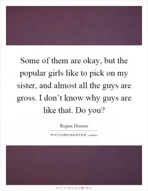 Some of them are okay, but the popular girls like to pick on my sister, and almost all the guys are gross. I don’t know why guys are like that. Do you? Picture Quote #1