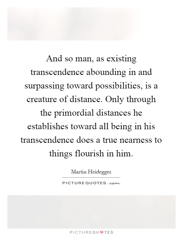And so man, as existing transcendence abounding in and surpassing toward possibilities, is a creature of distance. Only through the primordial distances he establishes toward all being in his transcendence does a true nearness to things flourish in him Picture Quote #1