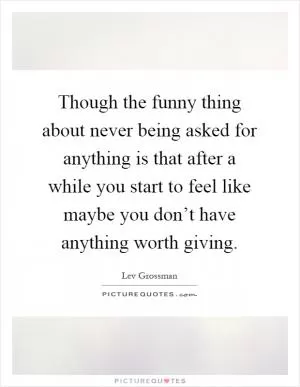 Though the funny thing about never being asked for anything is that after a while you start to feel like maybe you don’t have anything worth giving Picture Quote #1