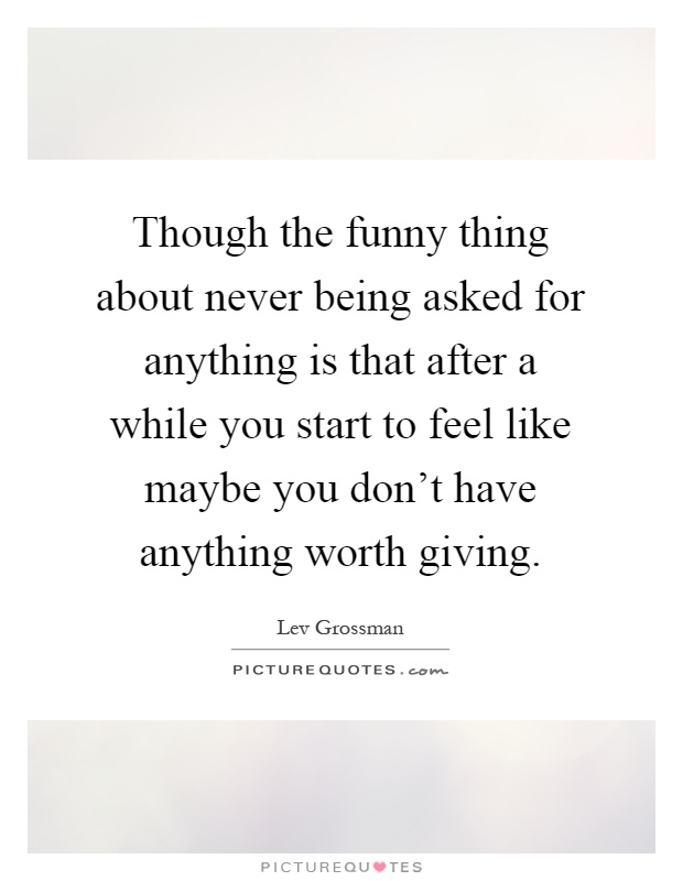 Though the funny thing about never being asked for anything is that after a while you start to feel like maybe you don't have anything worth giving Picture Quote #1