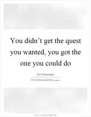 You didn’t get the quest you wanted, you got the one you could do Picture Quote #1