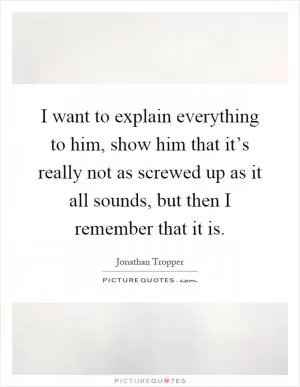 I want to explain everything to him, show him that it’s really not as screwed up as it all sounds, but then I remember that it is Picture Quote #1