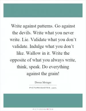 Write against patterns. Go against the devils. Write what you never write. Lie. Validate what you don’t validate. Indulge what you don’t like. Wallow in it. Write the opposite of what you always write, think, speak. Do everything against the grain! Picture Quote #1