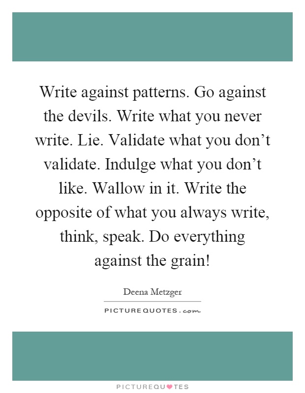 Write against patterns. Go against the devils. Write what you never write. Lie. Validate what you don't validate. Indulge what you don't like. Wallow in it. Write the opposite of what you always write, think, speak. Do everything against the grain! Picture Quote #1