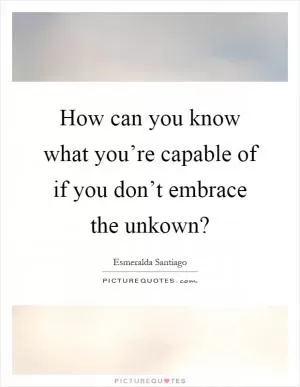 How can you know what you’re capable of if you don’t embrace the unkown? Picture Quote #1