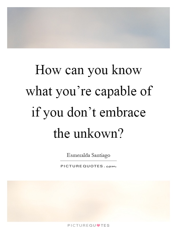 How can you know what you're capable of if you don't embrace the unkown? Picture Quote #1