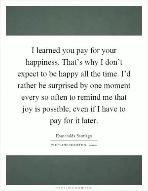 I learned you pay for your happiness. That’s why I don’t expect to be happy all the time. I’d rather be surprised by one moment every so often to remind me that joy is possible, even if I have to pay for it later Picture Quote #1