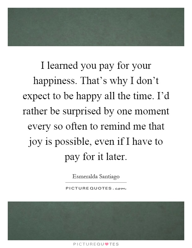 I learned you pay for your happiness. That's why I don't expect to be happy all the time. I'd rather be surprised by one moment every so often to remind me that joy is possible, even if I have to pay for it later Picture Quote #1