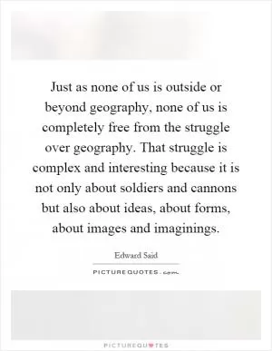 Just as none of us is outside or beyond geography, none of us is completely free from the struggle over geography. That struggle is complex and interesting because it is not only about soldiers and cannons but also about ideas, about forms, about images and imaginings Picture Quote #1