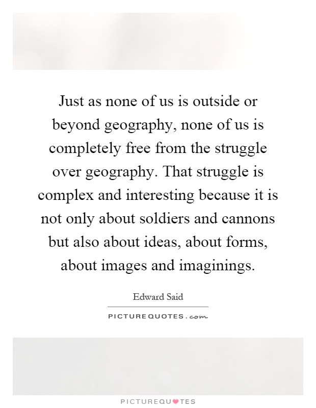 Just as none of us is outside or beyond geography, none of us is completely free from the struggle over geography. That struggle is complex and interesting because it is not only about soldiers and cannons but also about ideas, about forms, about images and imaginings Picture Quote #1