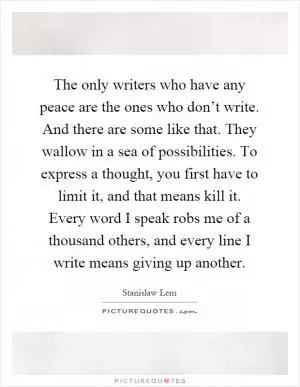 The only writers who have any peace are the ones who don’t write. And there are some like that. They wallow in a sea of possibilities. To express a thought, you first have to limit it, and that means kill it. Every word I speak robs me of a thousand others, and every line I write means giving up another Picture Quote #1