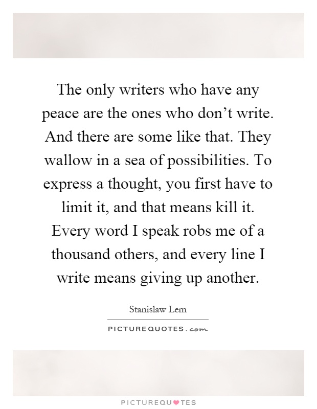The only writers who have any peace are the ones who don't write. And there are some like that. They wallow in a sea of possibilities. To express a thought, you first have to limit it, and that means kill it. Every word I speak robs me of a thousand others, and every line I write means giving up another Picture Quote #1