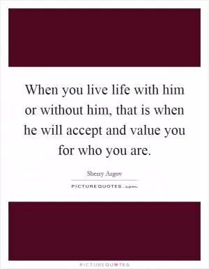When you live life with him or without him, that is when he will accept and value you for who you are Picture Quote #1