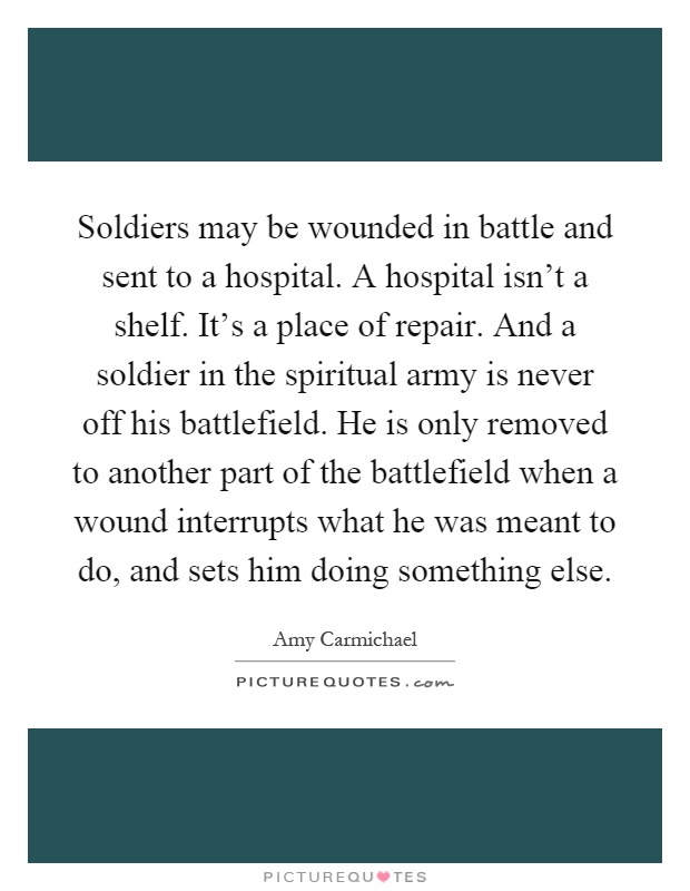 Soldiers may be wounded in battle and sent to a hospital. A hospital isn't a shelf. It's a place of repair. And a soldier in the spiritual army is never off his battlefield. He is only removed to another part of the battlefield when a wound interrupts what he was meant to do, and sets him doing something else Picture Quote #1
