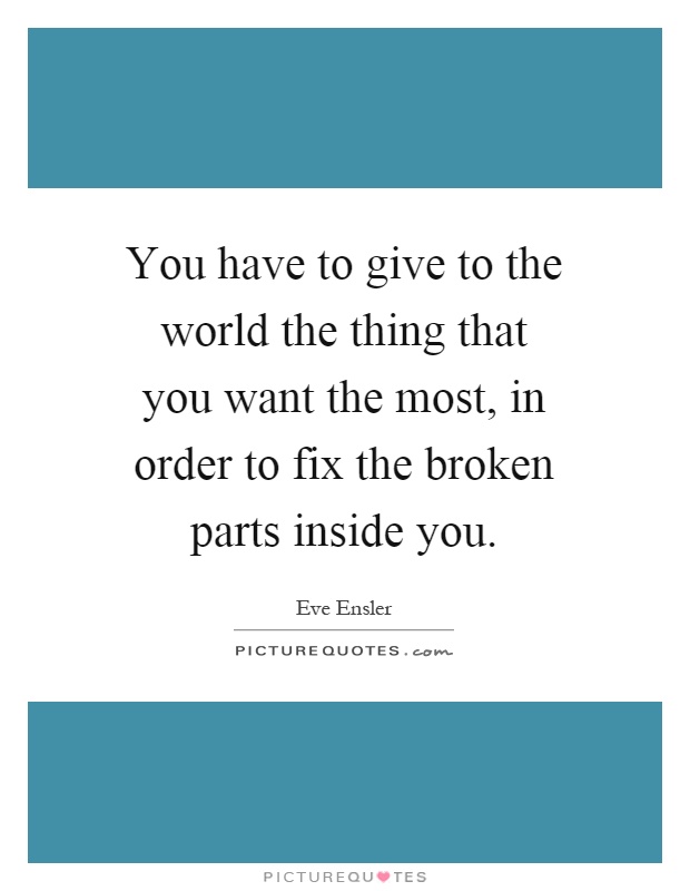You have to give to the world the thing that you want the most, in order to fix the broken parts inside you Picture Quote #1