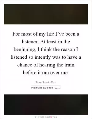 For most of my life I’ve been a listener. At least in the beginning, I think the reason I listened so intently was to have a chance of hearing the train before it ran over me Picture Quote #1