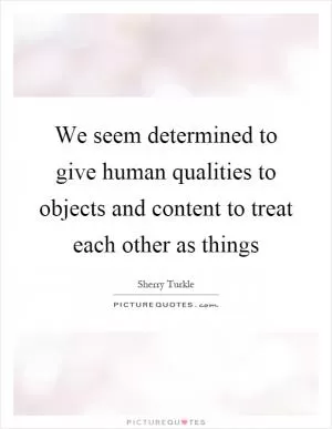 We seem determined to give human qualities to objects and content to treat each other as things Picture Quote #1