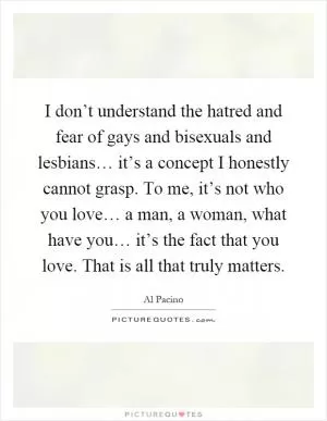 I don’t understand the hatred and fear of gays and bisexuals and lesbians… it’s a concept I honestly cannot grasp. To me, it’s not who you love… a man, a woman, what have you… it’s the fact that you love. That is all that truly matters Picture Quote #1