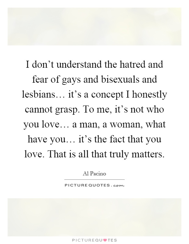 I don't understand the hatred and fear of gays and bisexuals and lesbians… it's a concept I honestly cannot grasp. To me, it's not who you love… a man, a woman, what have you… it's the fact that you love. That is all that truly matters Picture Quote #1