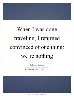 When I was done traveling, I returned convinced of one thing: we’re nothing Picture Quote #1