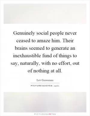 Genuinely social people never ceased to amaze him. Their brains seemed to generate an inexhaustible fund of things to say, naturally, with no effort, out of nothing at all Picture Quote #1