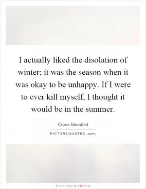 I actually liked the disolation of winter; it was the season when it was okay to be unhappy. If I were to ever kill myself, I thought it would be in the summer Picture Quote #1