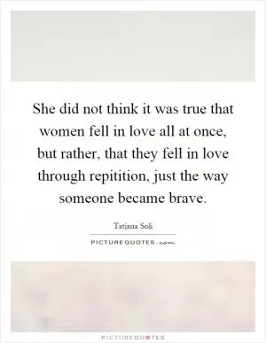 She did not think it was true that women fell in love all at once, but rather, that they fell in love through repitition, just the way someone became brave Picture Quote #1