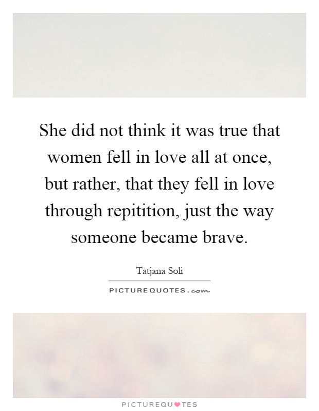 She did not think it was true that women fell in love all at once, but rather, that they fell in love through repitition, just the way someone became brave Picture Quote #1