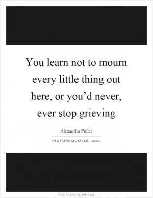 You learn not to mourn every little thing out here, or you’d never, ever stop grieving Picture Quote #1