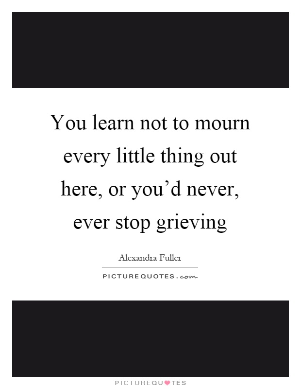 You learn not to mourn every little thing out here, or you'd never, ever stop grieving Picture Quote #1