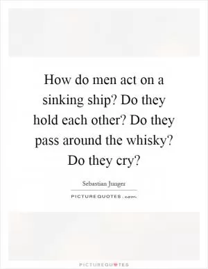 How do men act on a sinking ship? Do they hold each other? Do they pass around the whisky? Do they cry? Picture Quote #1