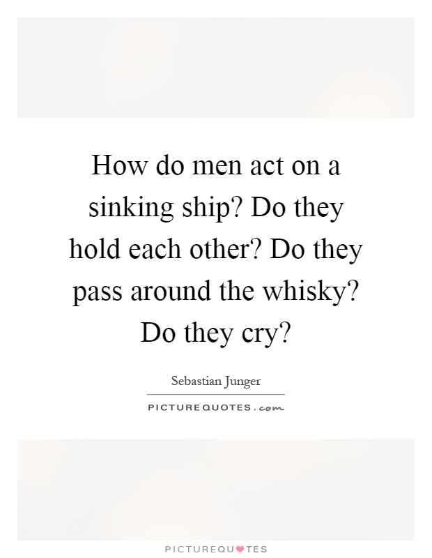 How do men act on a sinking ship? Do they hold each other? Do they pass around the whisky? Do they cry? Picture Quote #1
