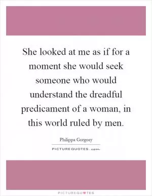She looked at me as if for a moment she would seek someone who would understand the dreadful predicament of a woman, in this world ruled by men Picture Quote #1