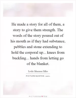 He made a story for all of them, a story to give them strength. The words of the story poured out of his mouth as if they had substance, pebbles and stone extending to hold the corporal up... knees from buckling... hands from letting go of the blanket Picture Quote #1