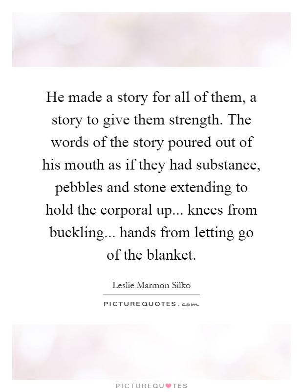 He made a story for all of them, a story to give them strength. The words of the story poured out of his mouth as if they had substance, pebbles and stone extending to hold the corporal up... knees from buckling... hands from letting go of the blanket Picture Quote #1