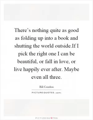 There’s nothing quite as good as folding up into a book and shutting the world outside.If I pick the right one I can be beautiful, or fall in love, or live happily ever after. Maybe even all three Picture Quote #1