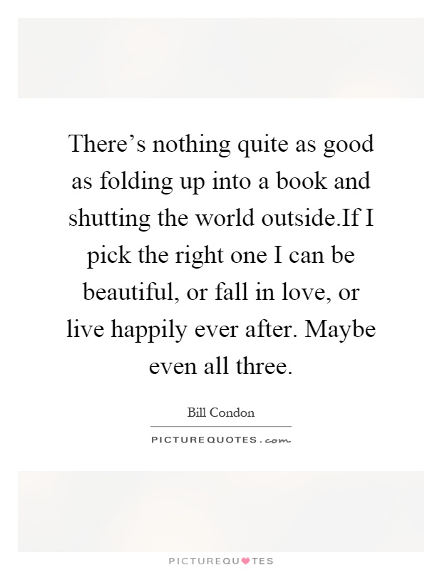 There's nothing quite as good as folding up into a book and shutting the world outside.If I pick the right one I can be beautiful, or fall in love, or live happily ever after. Maybe even all three Picture Quote #1