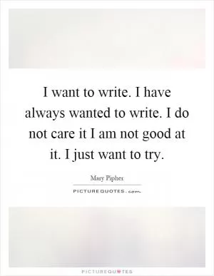 I want to write. I have always wanted to write. I do not care it I am not good at it. I just want to try Picture Quote #1