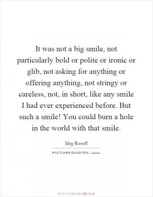 It was not a big smile, not particularly bold or polite or ironic or glib, not asking for anything or offering anything, not stringy or careless, not, in short, like any smile I had ever experienced before. But such a smile! You could burn a hole in the world with that smile Picture Quote #1