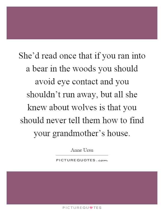 She'd read once that if you ran into a bear in the woods you should avoid eye contact and you shouldn't run away, but all she knew about wolves is that you should never tell them how to find your grandmother's house Picture Quote #1