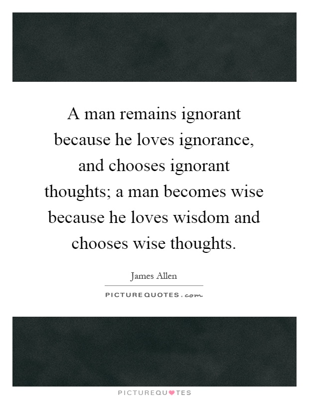 A man remains ignorant because he loves ignorance, and chooses ignorant thoughts; a man becomes wise because he loves wisdom and chooses wise thoughts Picture Quote #1