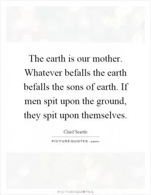 The earth is our mother. Whatever befalls the earth befalls the sons of earth. If men spit upon the ground, they spit upon themselves Picture Quote #1