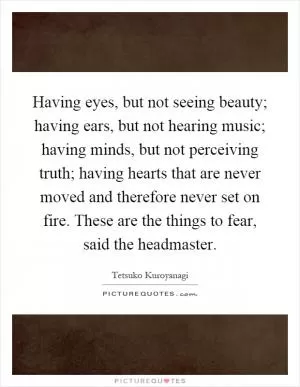 Having eyes, but not seeing beauty; having ears, but not hearing music; having minds, but not perceiving truth; having hearts that are never moved and therefore never set on fire. These are the things to fear, said the headmaster Picture Quote #1