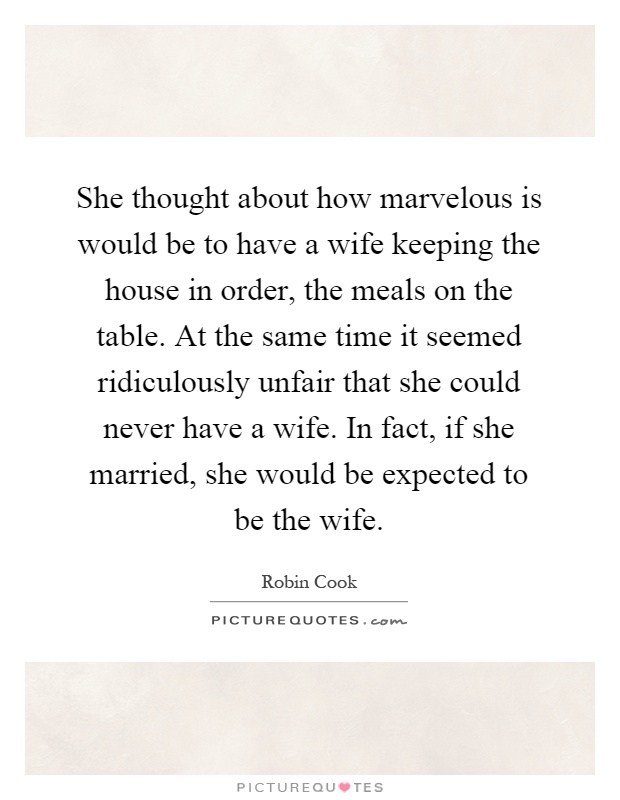 She thought about how marvelous is would be to have a wife keeping the house in order, the meals on the table. At the same time it seemed ridiculously unfair that she could never have a wife. In fact, if she married, she would be expected to be the wife Picture Quote #1