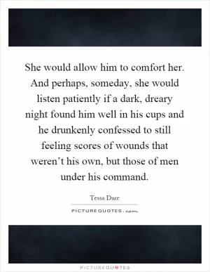 She would allow him to comfort her. And perhaps, someday, she would listen patiently if a dark, dreary night found him well in his cups and he drunkenly confessed to still feeling scores of wounds that weren’t his own, but those of men under his command Picture Quote #1