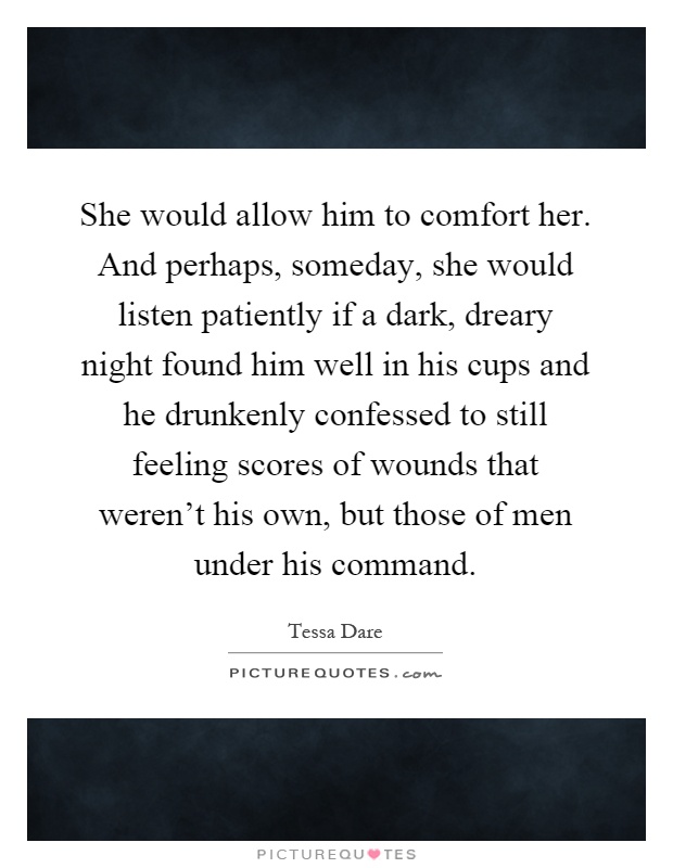 She would allow him to comfort her. And perhaps, someday, she would listen patiently if a dark, dreary night found him well in his cups and he drunkenly confessed to still feeling scores of wounds that weren't his own, but those of men under his command Picture Quote #1