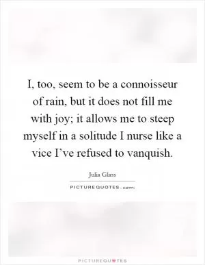 I, too, seem to be a connoisseur of rain, but it does not fill me with joy; it allows me to steep myself in a solitude I nurse like a vice I’ve refused to vanquish Picture Quote #1