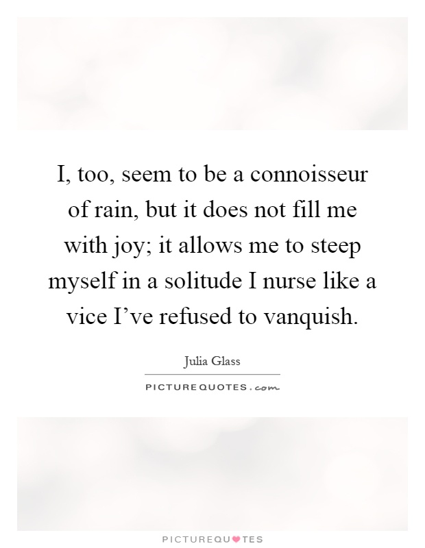 I, too, seem to be a connoisseur of rain, but it does not fill me with joy; it allows me to steep myself in a solitude I nurse like a vice I've refused to vanquish Picture Quote #1